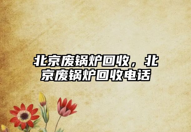 北京廢鍋爐回收，北京廢鍋爐回收電話(huà)