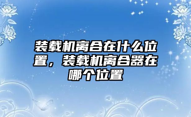 裝載機離合在什么位置，裝載機離合器在哪個位置