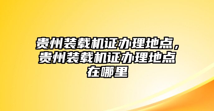 貴州裝載機證辦理地點，貴州裝載機證辦理地點在哪里