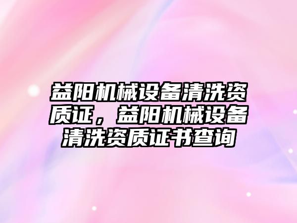 益陽機械設備清洗資質(zhì)證，益陽機械設備清洗資質(zhì)證書查詢