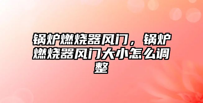 鍋爐燃燒器風門，鍋爐燃燒器風門大小怎么調整