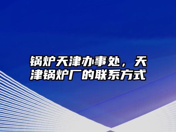 鍋爐天津辦事處，天津鍋爐廠的聯(lián)系方式