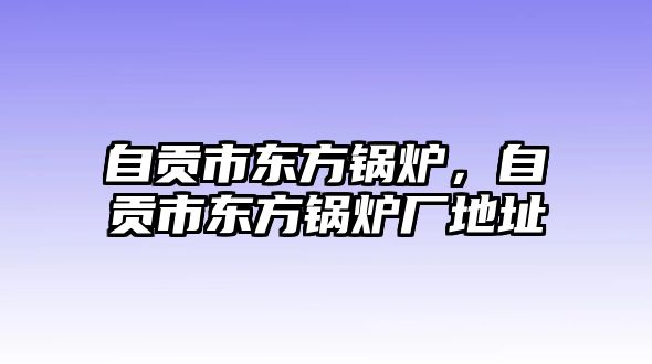 自貢市東方鍋爐，自貢市東方鍋爐廠地址