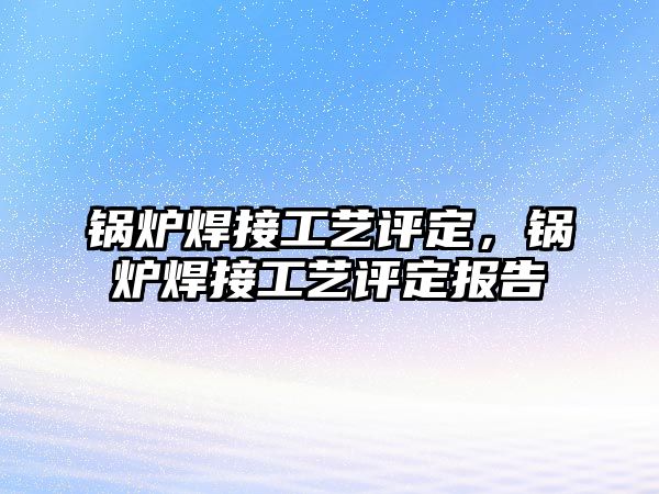 鍋爐焊接工藝評定，鍋爐焊接工藝評定報告