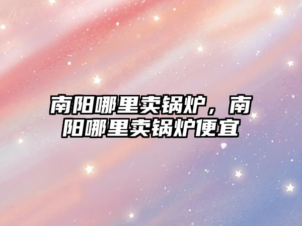 南陽哪里賣鍋爐，南陽哪里賣鍋爐便宜