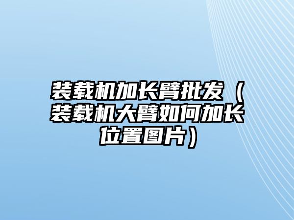 裝載機加長臂批發(fā)（裝載機大臂如何加長位置圖片）