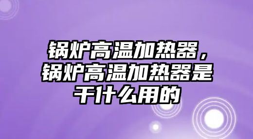 鍋爐高溫加熱器，鍋爐高溫加熱器是干什么用的