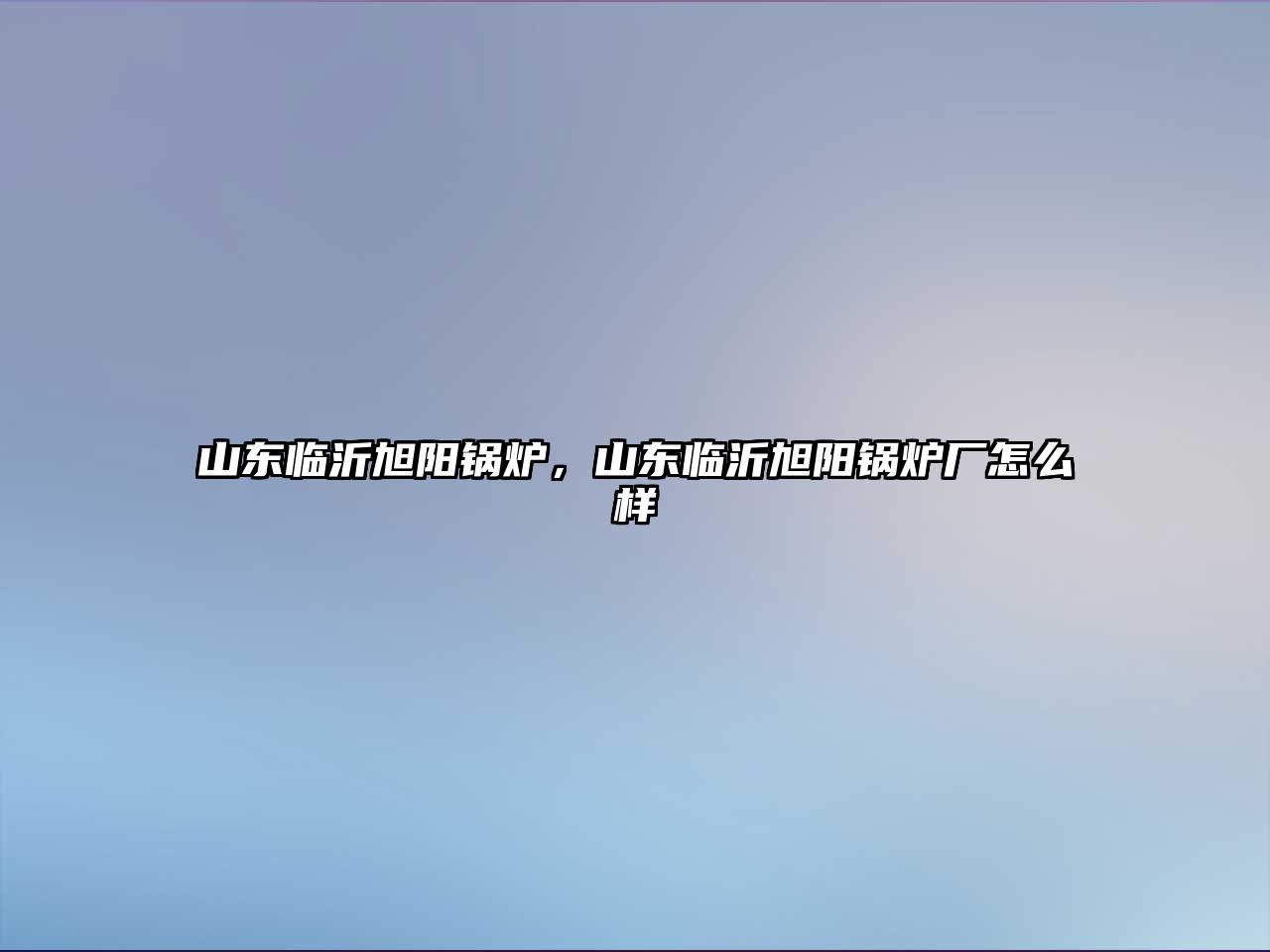 山東臨沂旭陽鍋爐，山東臨沂旭陽鍋爐廠怎么樣