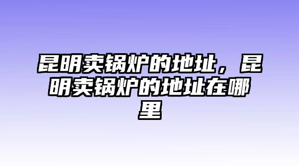 昆明賣鍋爐的地址，昆明賣鍋爐的地址在哪里