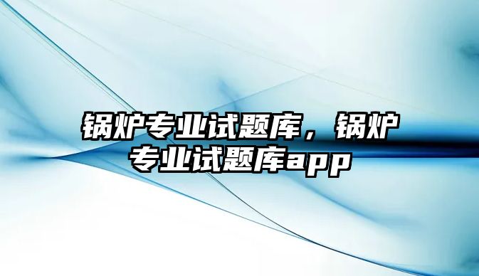 鍋爐專業(yè)試題庫，鍋爐專業(yè)試題庫app