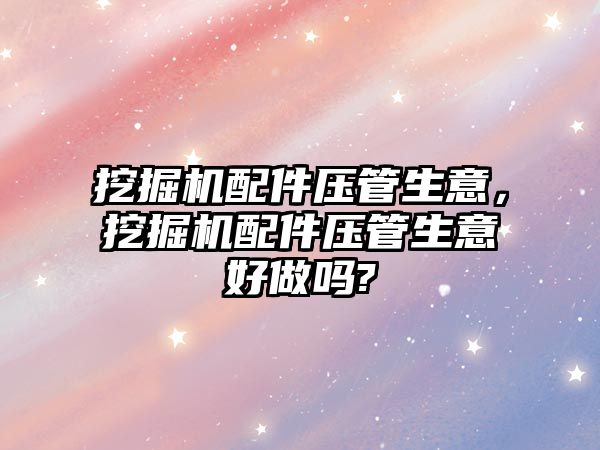 挖掘機配件壓管生意，挖掘機配件壓管生意好做嗎?