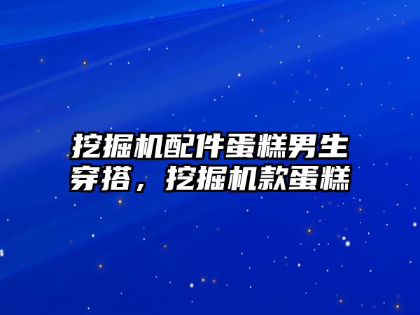 挖掘機配件蛋糕男生穿搭，挖掘機款蛋糕