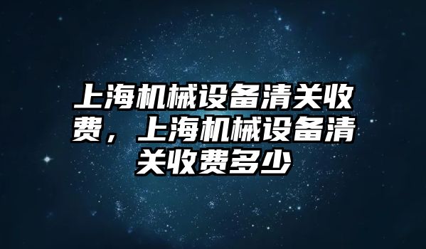 上海機(jī)械設(shè)備清關(guān)收費(fèi)，上海機(jī)械設(shè)備清關(guān)收費(fèi)多少