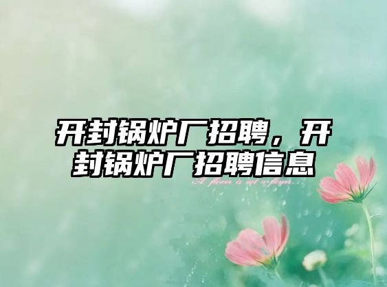 開封鍋爐廠招聘，開封鍋爐廠招聘信息