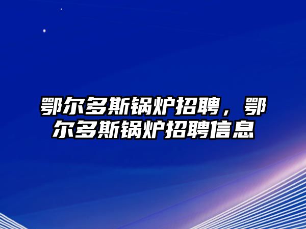 鄂爾多斯鍋爐招聘，鄂爾多斯鍋爐招聘信息