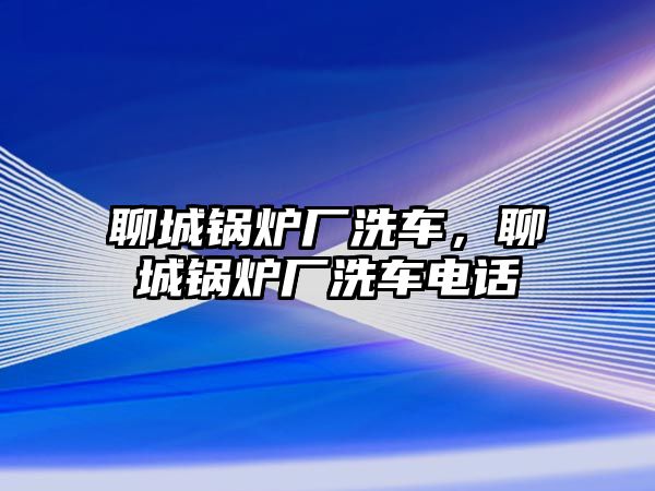 聊城鍋爐廠洗車，聊城鍋爐廠洗車電話