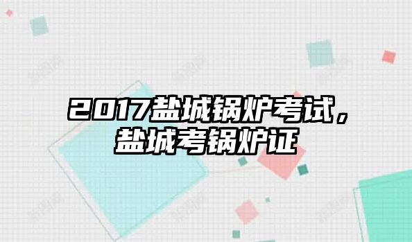 2017鹽城鍋爐考試，鹽城考鍋爐證