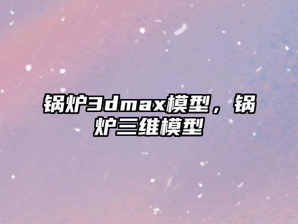 鍋爐3dmax模型，鍋爐三維模型