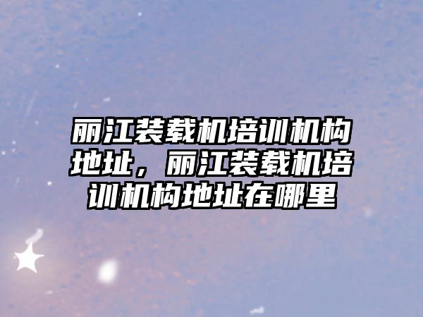 麗江裝載機培訓機構(gòu)地址，麗江裝載機培訓機構(gòu)地址在哪里