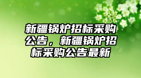 新疆鍋爐招標采購公告，新疆鍋爐招標采購公告最新