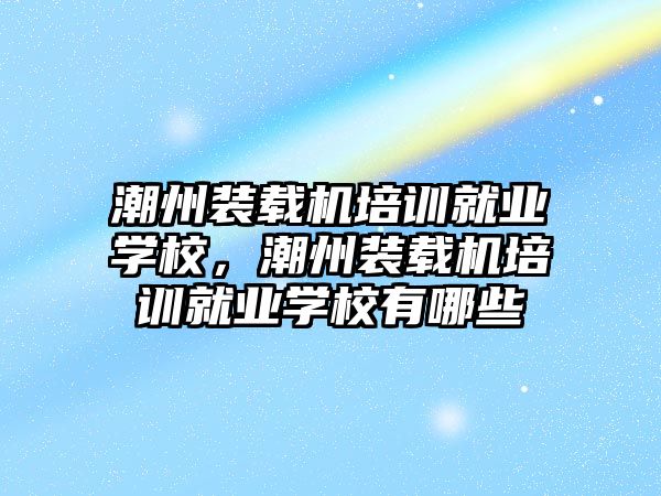 潮州裝載機培訓就業(yè)學校，潮州裝載機培訓就業(yè)學校有哪些