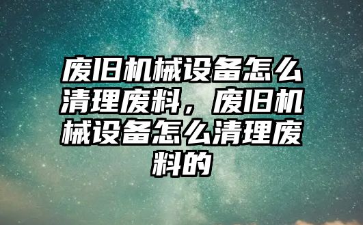 廢舊機(jī)械設(shè)備怎么清理廢料，廢舊機(jī)械設(shè)備怎么清理廢料的