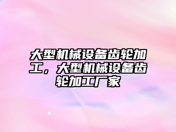 大型機械設(shè)備齒輪加工，大型機械設(shè)備齒輪加工廠家