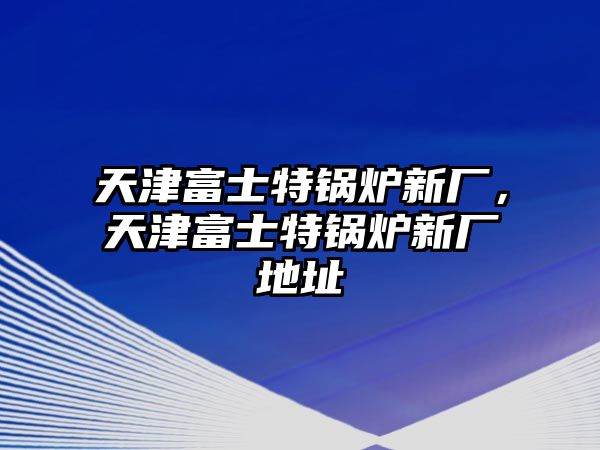 天津富士特鍋爐新廠，天津富士特鍋爐新廠地址