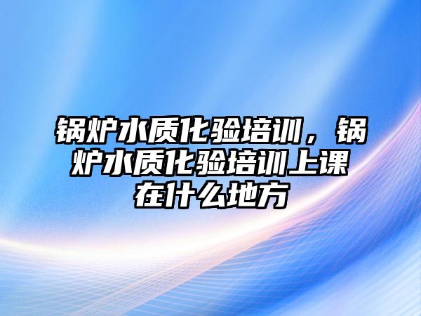 鍋爐水質(zhì)化驗(yàn)培訓(xùn)，鍋爐水質(zhì)化驗(yàn)培訓(xùn)上課在什么地方