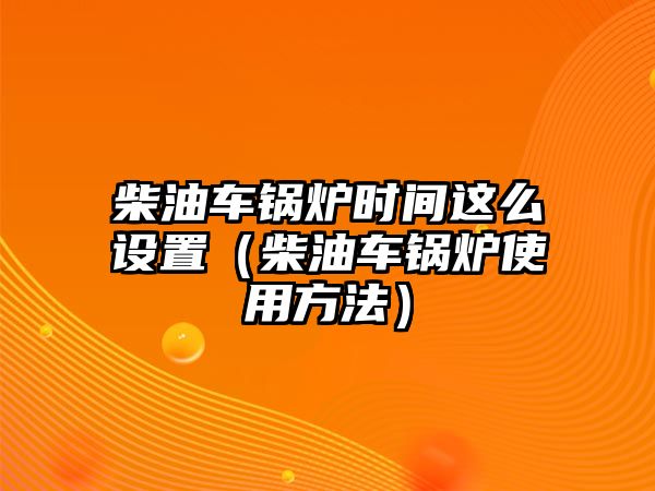 柴油車鍋爐時間這么設(shè)置（柴油車鍋爐使用方法）