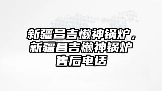 新疆昌吉懶神鍋爐，新疆昌吉懶神鍋爐售后電話