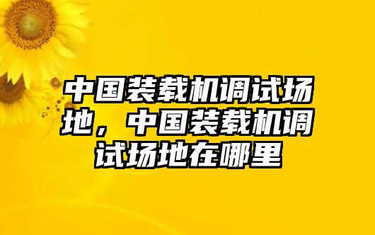 中國(guó)裝載機(jī)調(diào)試場(chǎng)地，中國(guó)裝載機(jī)調(diào)試場(chǎng)地在哪里