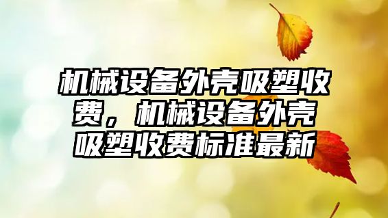 機械設(shè)備外殼吸塑收費，機械設(shè)備外殼吸塑收費標(biāo)準(zhǔn)最新