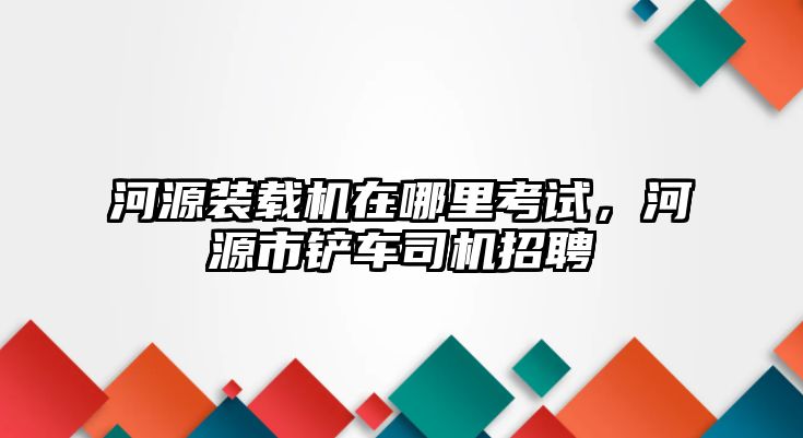 河源裝載機(jī)在哪里考試，河源市鏟車司機(jī)招聘