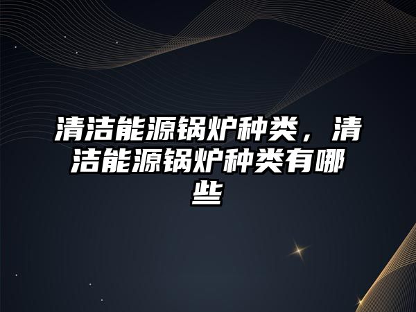 清潔能源鍋爐種類，清潔能源鍋爐種類有哪些