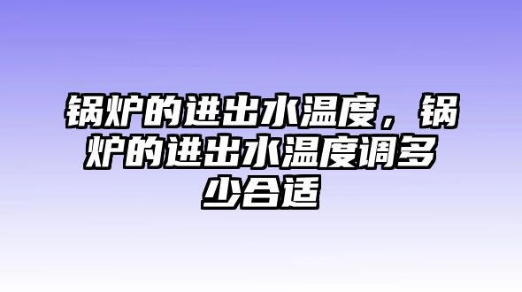 鍋爐的進(jìn)出水溫度，鍋爐的進(jìn)出水溫度調(diào)多少合適