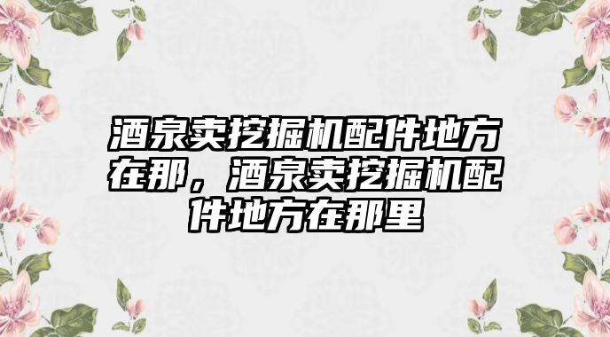 酒泉賣挖掘機配件地方在那，酒泉賣挖掘機配件地方在那里