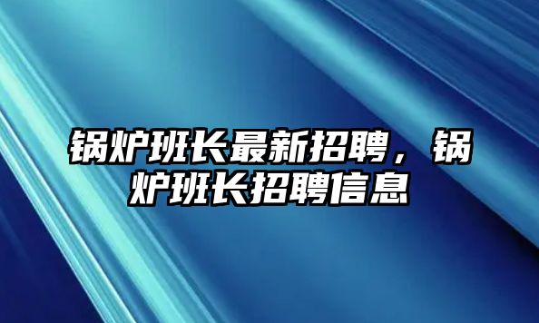 鍋爐班長(zhǎng)最新招聘，鍋爐班長(zhǎng)招聘信息