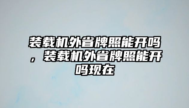 裝載機外省牌照能開嗎，裝載機外省牌照能開嗎現(xiàn)在