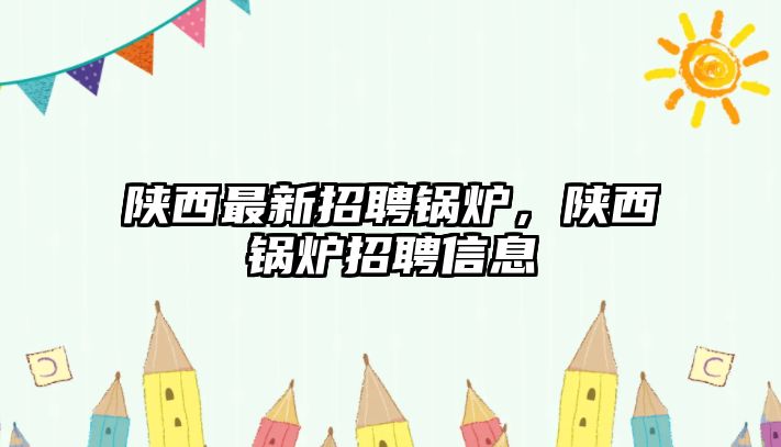 陜西最新招聘鍋爐，陜西鍋爐招聘信息