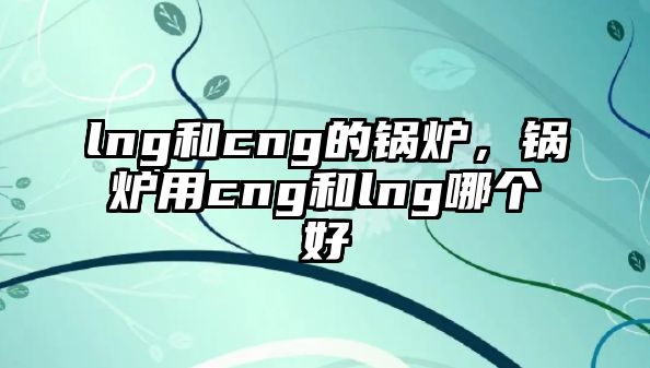 lng和cng的鍋爐，鍋爐用cng和lng哪個(gè)好