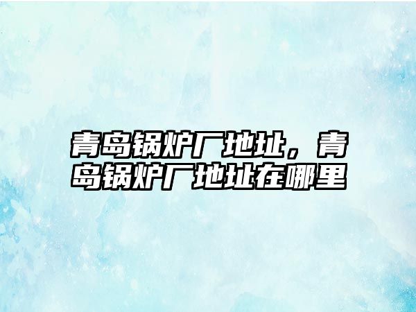 青島鍋爐廠地址，青島鍋爐廠地址在哪里