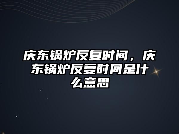 慶東鍋爐反復(fù)時(shí)間，慶東鍋爐反復(fù)時(shí)間是什么意思