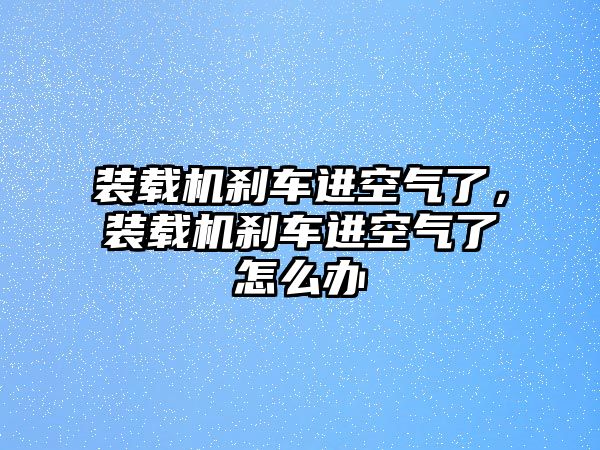 裝載機剎車進空氣了，裝載機剎車進空氣了怎么辦