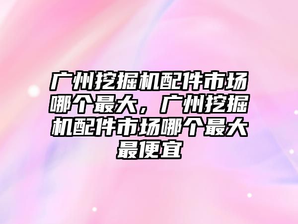 廣州挖掘機配件市場哪個最大，廣州挖掘機配件市場哪個最大最便宜