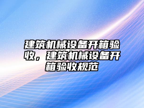 建筑機(jī)械設(shè)備開箱驗收，建筑機(jī)械設(shè)備開箱驗收規(guī)范