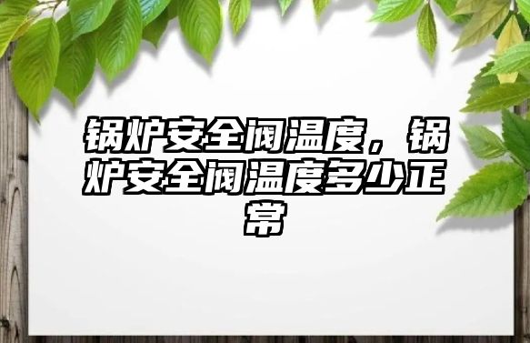 鍋爐安全閥溫度，鍋爐安全閥溫度多少正常