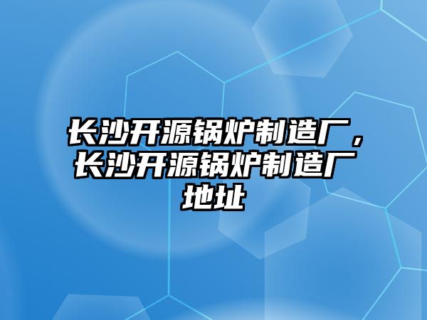 長沙開源鍋爐制造廠，長沙開源鍋爐制造廠地址