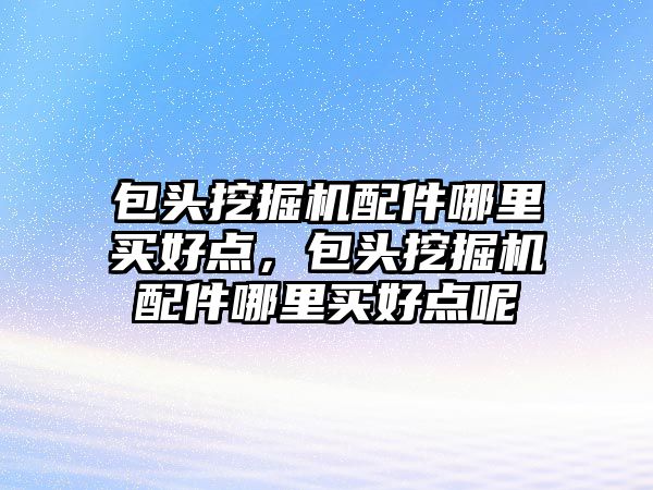 包頭挖掘機配件哪里買好點，包頭挖掘機配件哪里買好點呢