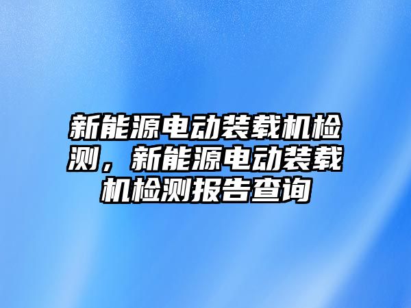 新能源電動裝載機檢測，新能源電動裝載機檢測報告查詢